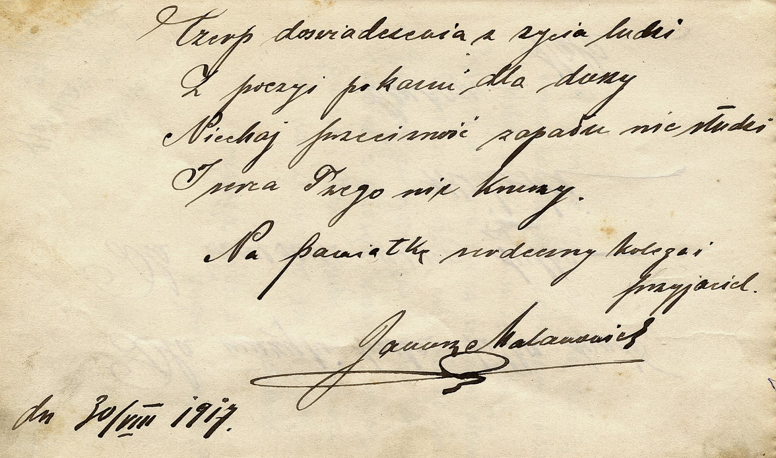 Wpis Janusza Malanowicza do sztambucha Henryka Seweryna Zawadzkiego z dnia 30.08.1917: Czerp doświadczenia z życia ludzi Z poezji pokarm dla duszy Niechaj przeciwność zapału nie studzi I serca twego nie kruszy. Na pamiątkę serdeczny kolega i przyjaciel Janusz Malanowicz, dn. 30.08.1917 r. Sztambuch w zbiorach KW. Wpis Janusza Malanowicza do sztambucha Henryka Seweryna Zawadzkiego z dnia 30.08.1917: Czerp doświadczenia z życia ludzi Z poezji pokarm dla duszy Niechaj przeciwność zapału nie studzi I serca twego nie kruszy. Na pamiątkę serdeczny kolega i przyjaciel Janusz Malanowicz, dn. 30.08.1917 r. Sztambuch w zbiorach KW.
